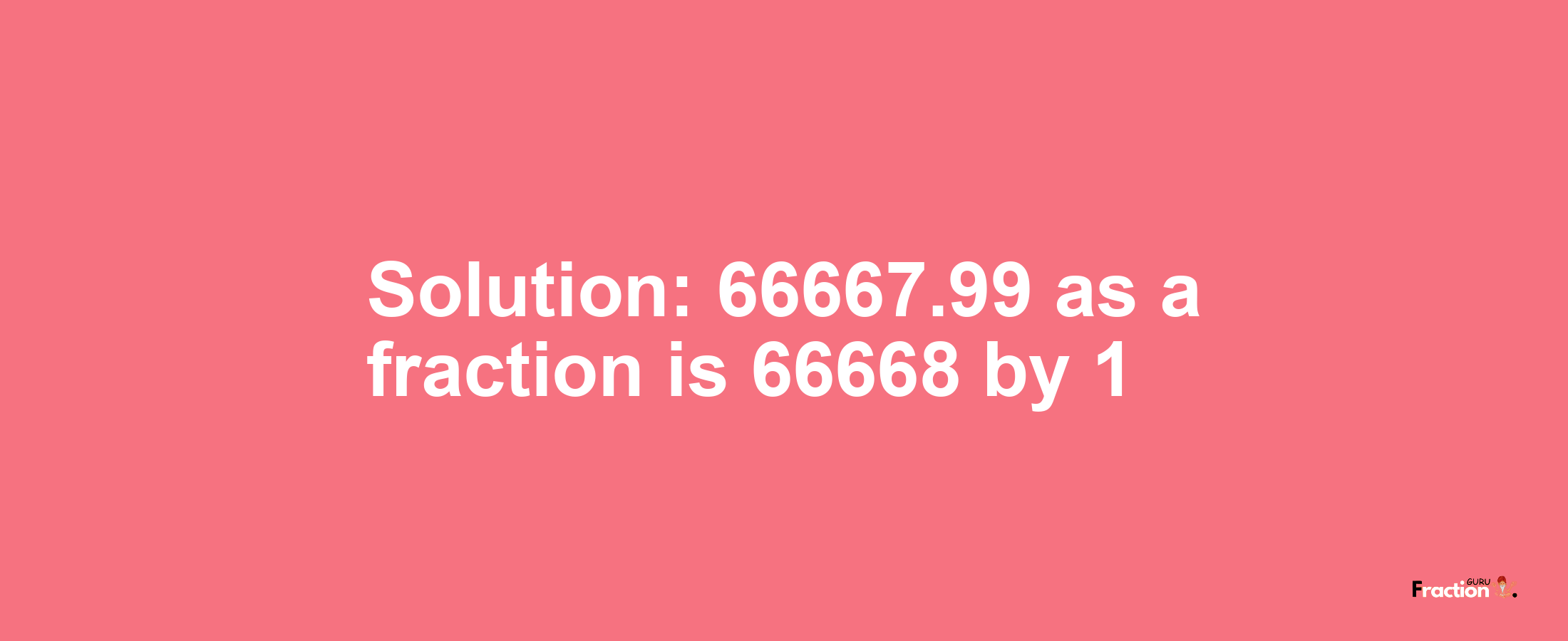 Solution:66667.99 as a fraction is 66668/1